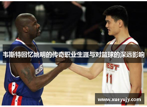 韦斯特回忆姚明的传奇职业生涯与对篮球的深远影响