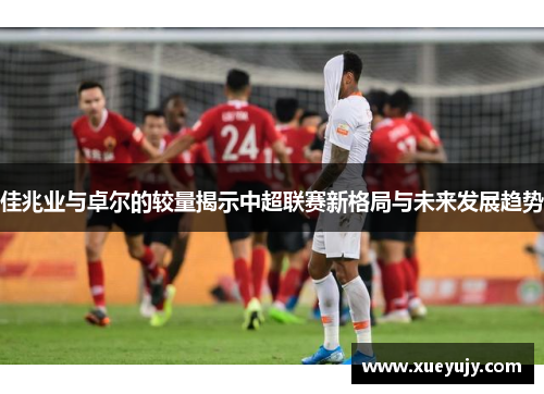 佳兆业与卓尔的较量揭示中超联赛新格局与未来发展趋势