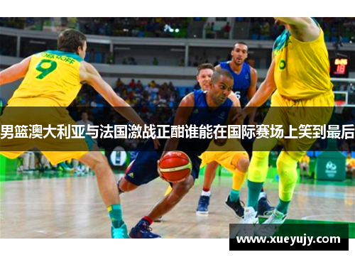 男篮澳大利亚与法国激战正酣谁能在国际赛场上笑到最后
