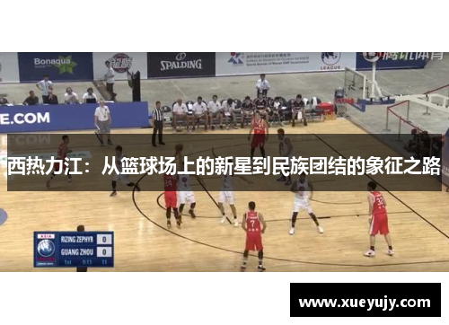 西热力江：从篮球场上的新星到民族团结的象征之路